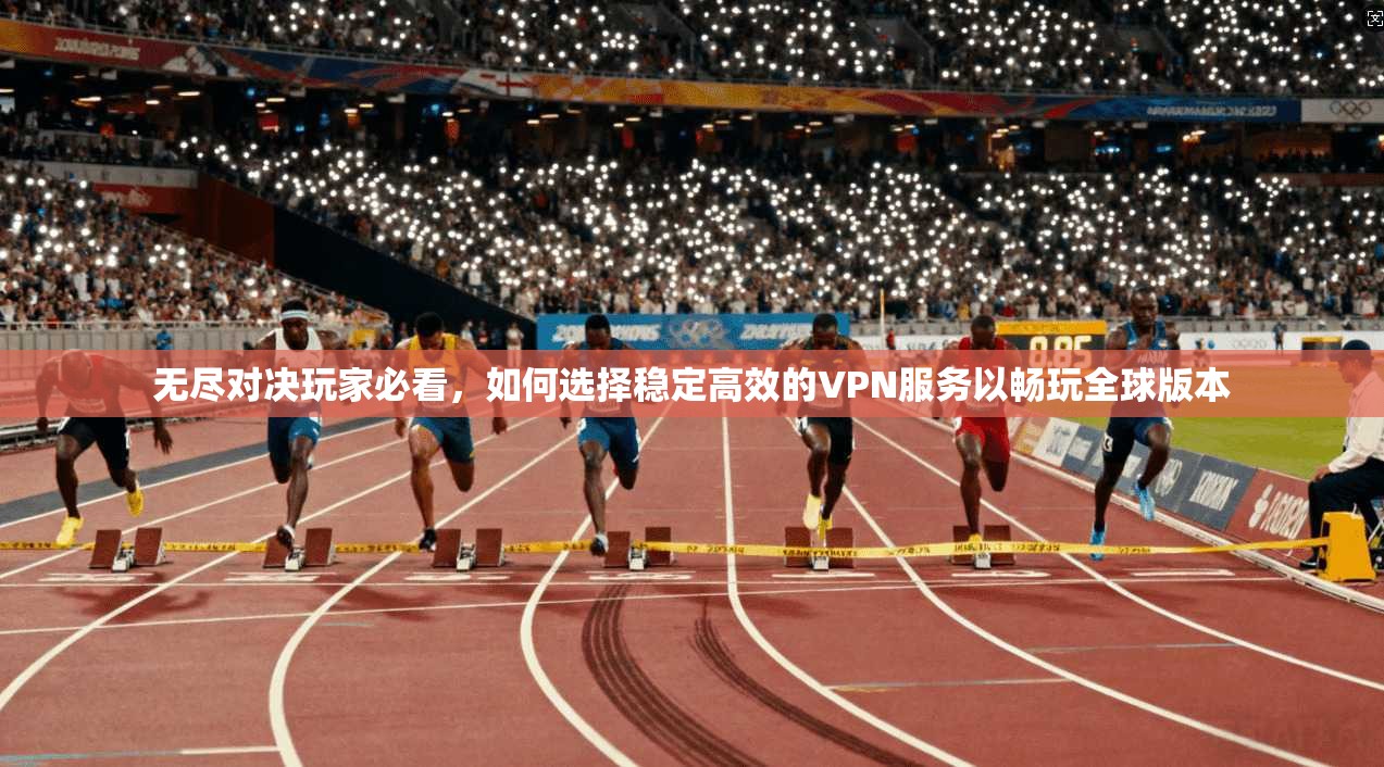 无尽对决玩家必看,如何选择稳定高效的VPN服务以畅玩全球版本