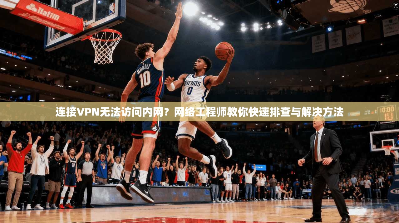 连接VPN无法访问内网?网络工程师教你快速排查与解决方法