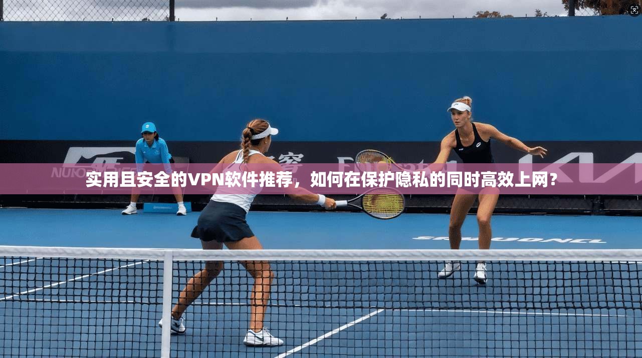 实用且安全的VPN软件推荐，如何在保护隐私的同时高效上网？