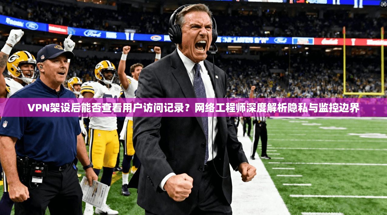 VPN架设后能否查看用户访问记录？网络工程师深度解析隐私与监控边界