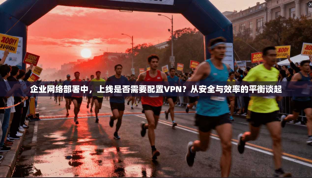 企业网络部署中，上线是否需要配置VPN？从安全与效率的平衡谈起