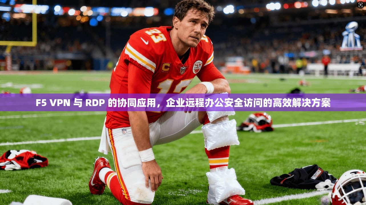 F5 VPN 与 RDP 的协同应用，企业远程办公安全访问的高效解决方案