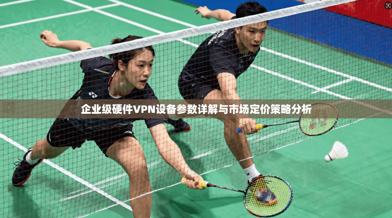 企业级硬件VPN设备参数详解与市场定价策略分析