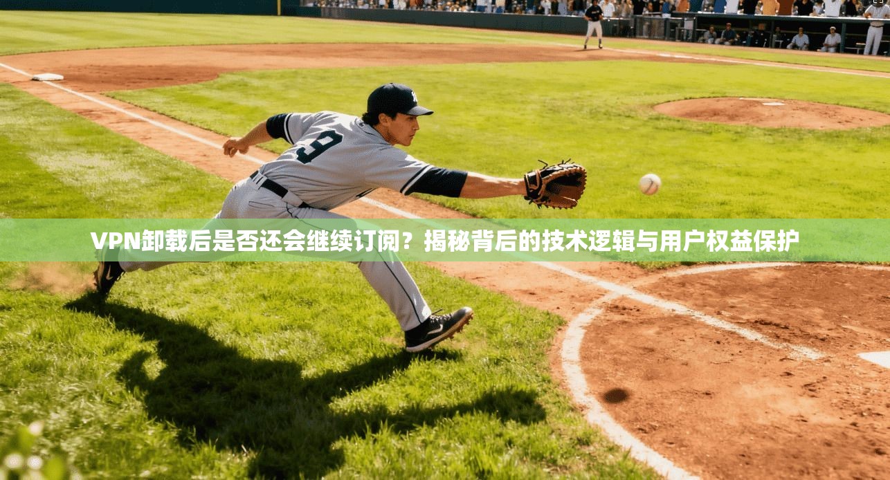 VPN卸载后是否还会继续订阅？揭秘背后的技术逻辑与用户权益保护