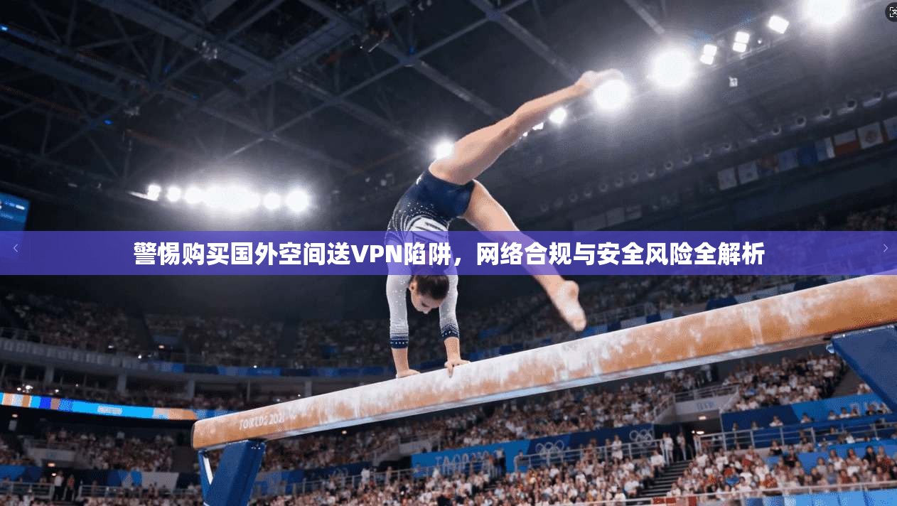 警惕购买国外空间送VPN陷阱，网络合规与安全风险全解析