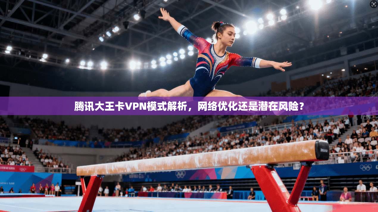腾讯大王卡VPN模式解析，网络优化还是潜在风险？