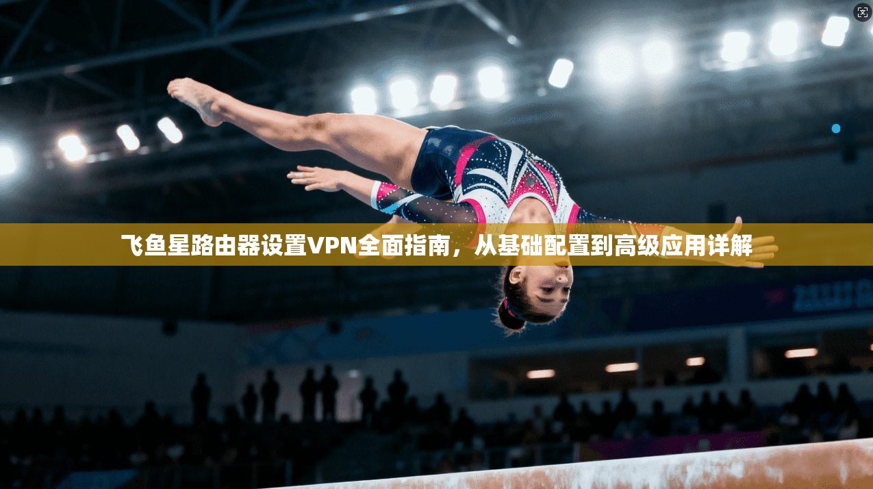 飞鱼星路由器设置VPN全面指南，从基础配置到高级应用详解