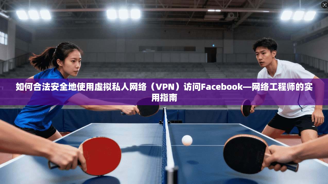 如何合法安全地使用虚拟私人网络（VPN）访问Facebook—网络工程师的实用指南