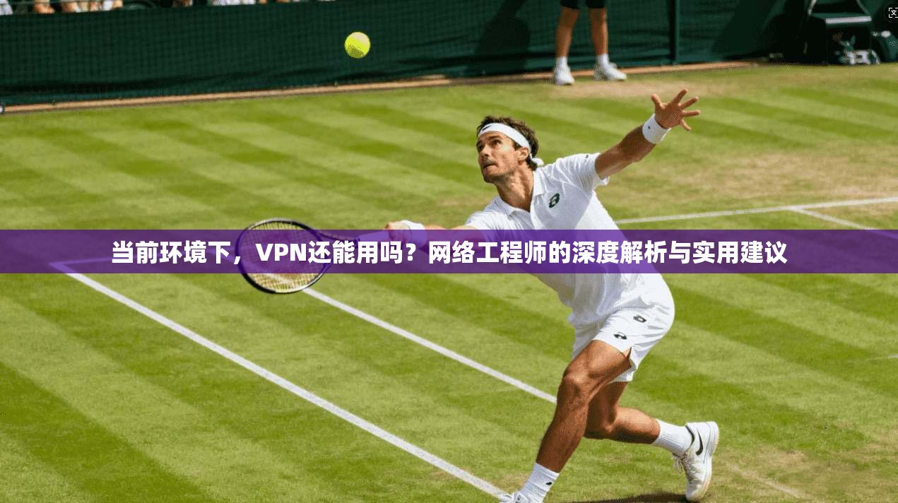 当前环境下，VPN还能用吗？网络工程师的深度解析与实用建议