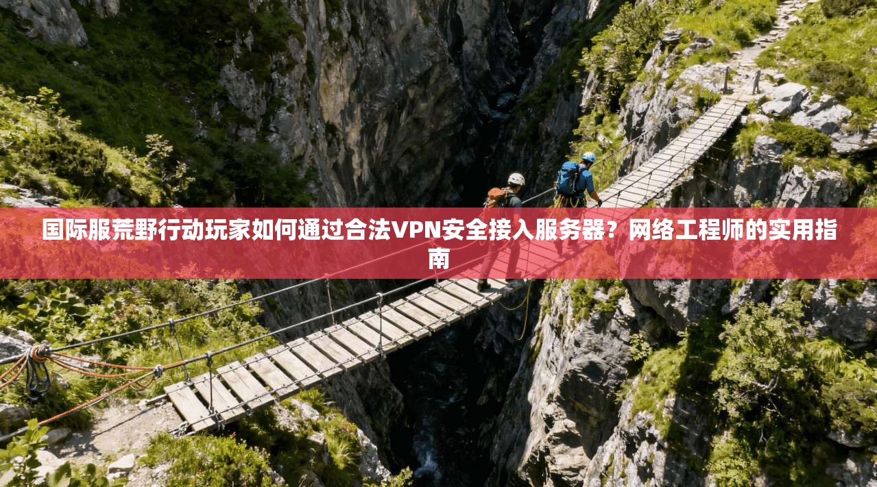 国际服荒野行动玩家如何通过合法VPN安全接入服务器？网络工程师的实用指南