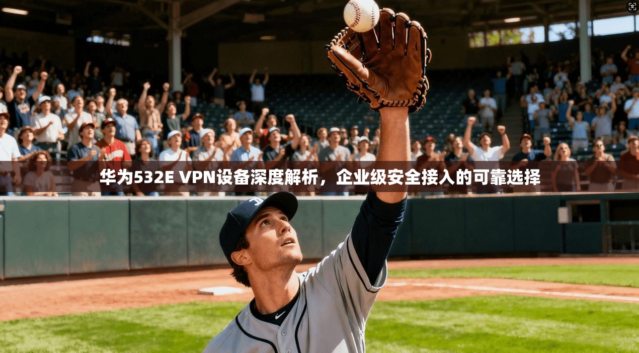 华为532E VPN设备深度解析，企业级安全接入的可靠选择