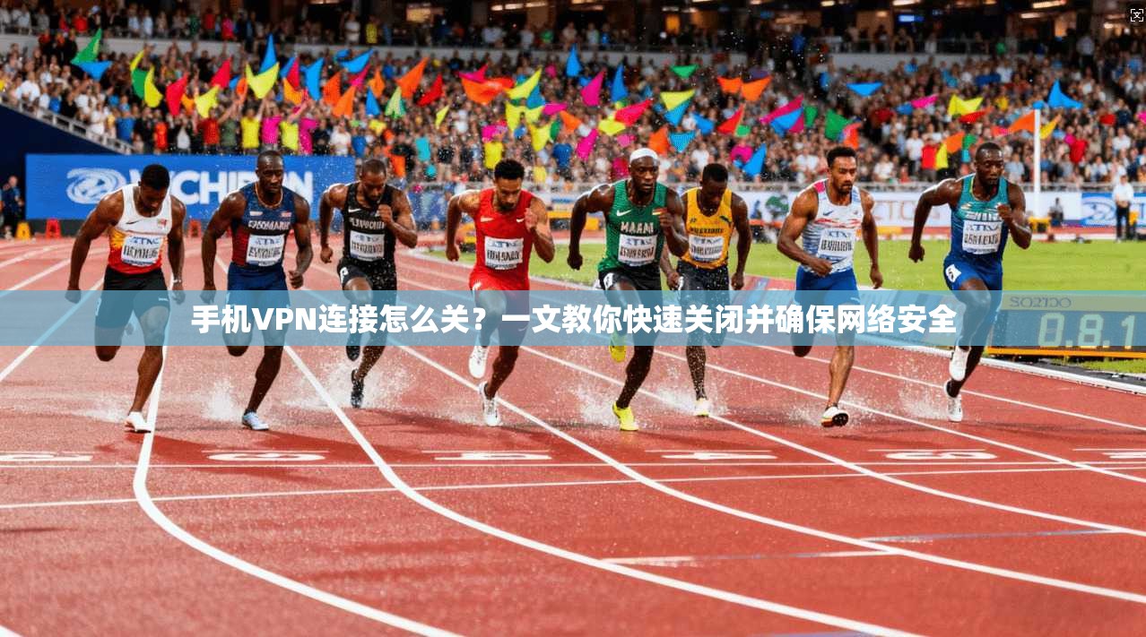 手机VPN连接怎么关？一文教你快速关闭并确保网络安全