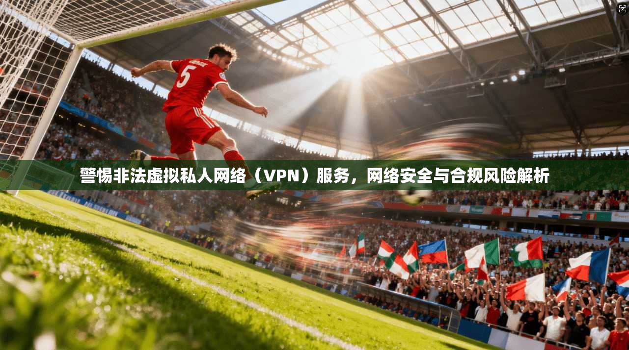 警惕非法虚拟私人网络（VPN）服务，网络安全与合规风险解析