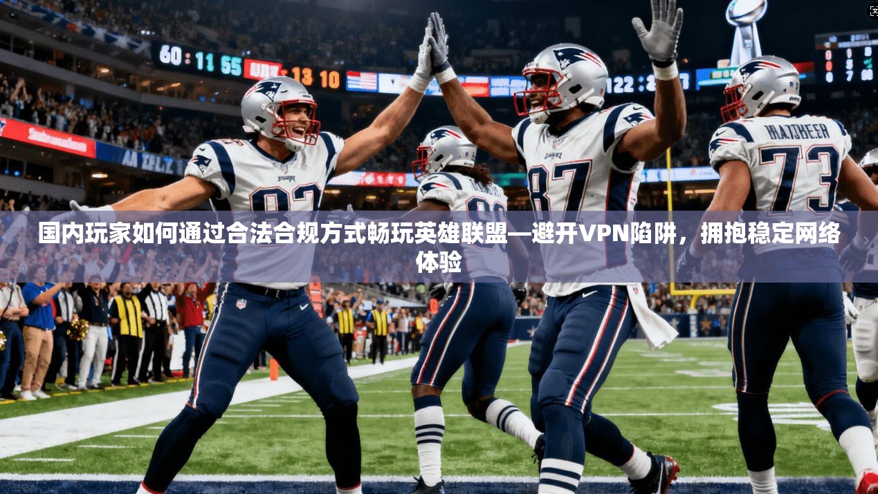 国内玩家如何通过合法合规方式畅玩英雄联盟—避开VPN陷阱,拥抱稳定网络体验