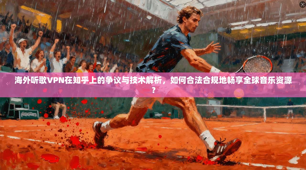 海外听歌VPN在知乎上的争议与技术解析，如何合法合规地畅享全球音乐资源？