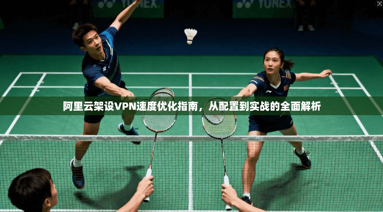 阿里云架设VPN速度优化指南，从配置到实战的全面解析