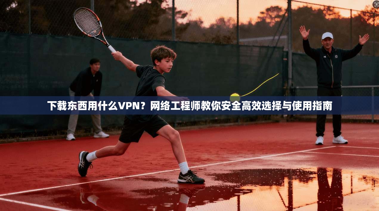 下载东西用什么VPN？网络工程师教你安全高效选择与使用指南