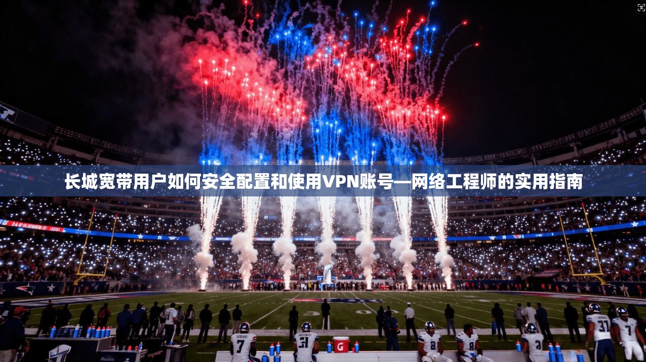 长城宽带用户如何安全配置和使用VPN账号—网络工程师的实用指南