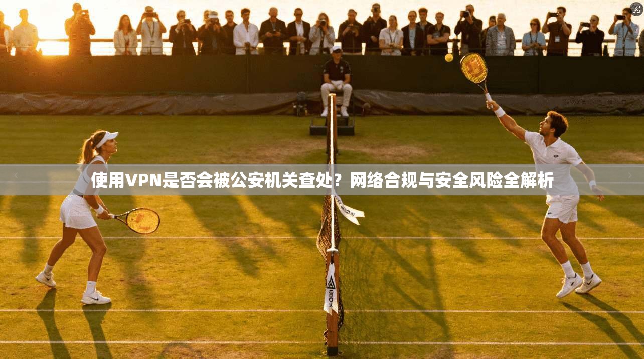 使用VPN是否会被公安机关查处？网络合规与安全风险全解析