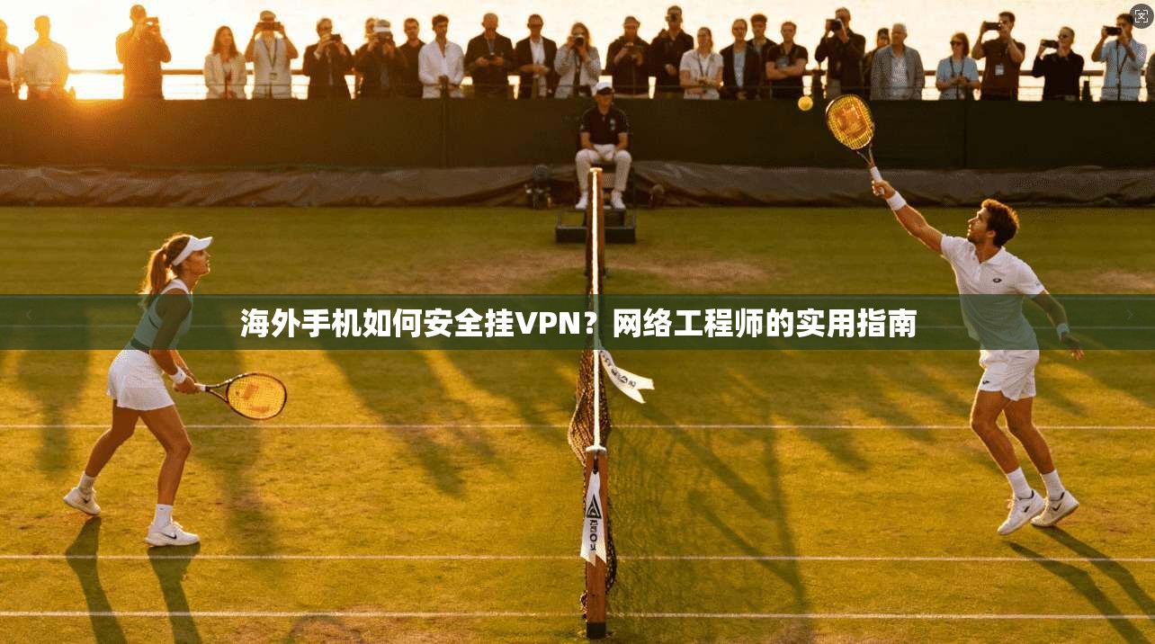海外手机如何安全挂VPN？网络工程师的实用指南