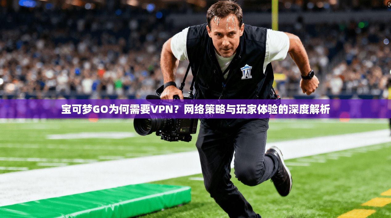 宝可梦GO为何需要VPN?网络策略与玩家体验的深度解析