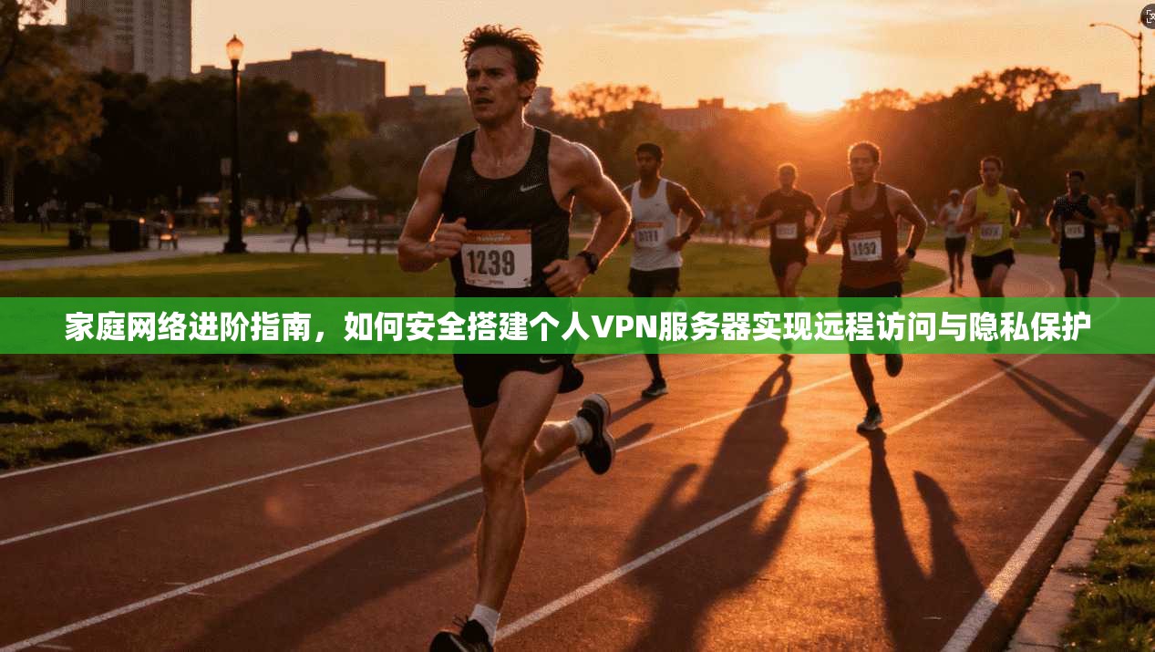 家庭网络进阶指南,如何安全搭建个人VPN服务器实现远程访问与隐私保护