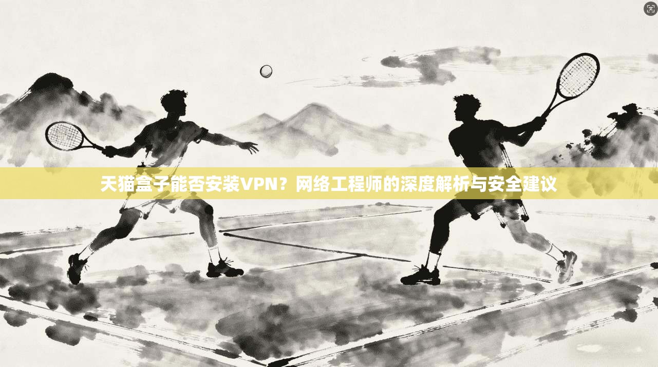天猫盒子能否安装VPN？网络工程师的深度解析与安全建议