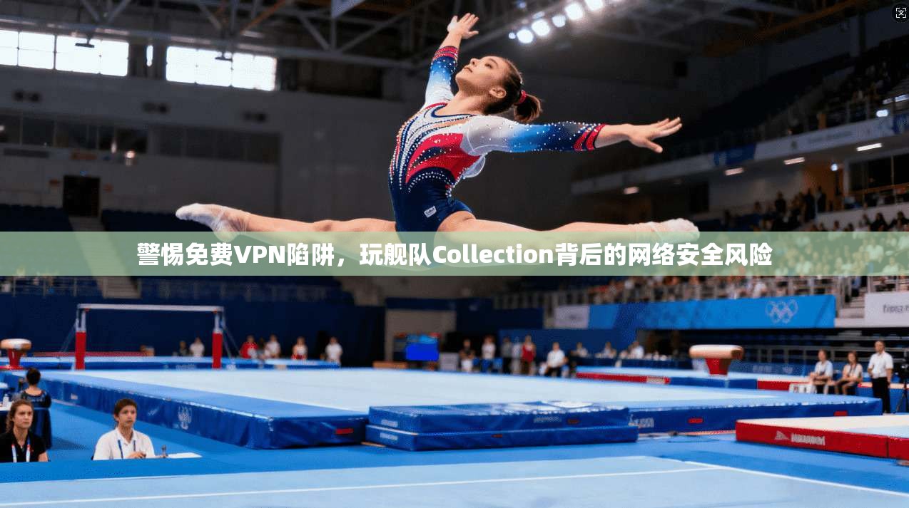 警惕免费VPN陷阱,玩舰队Collection背后的网络安全风险