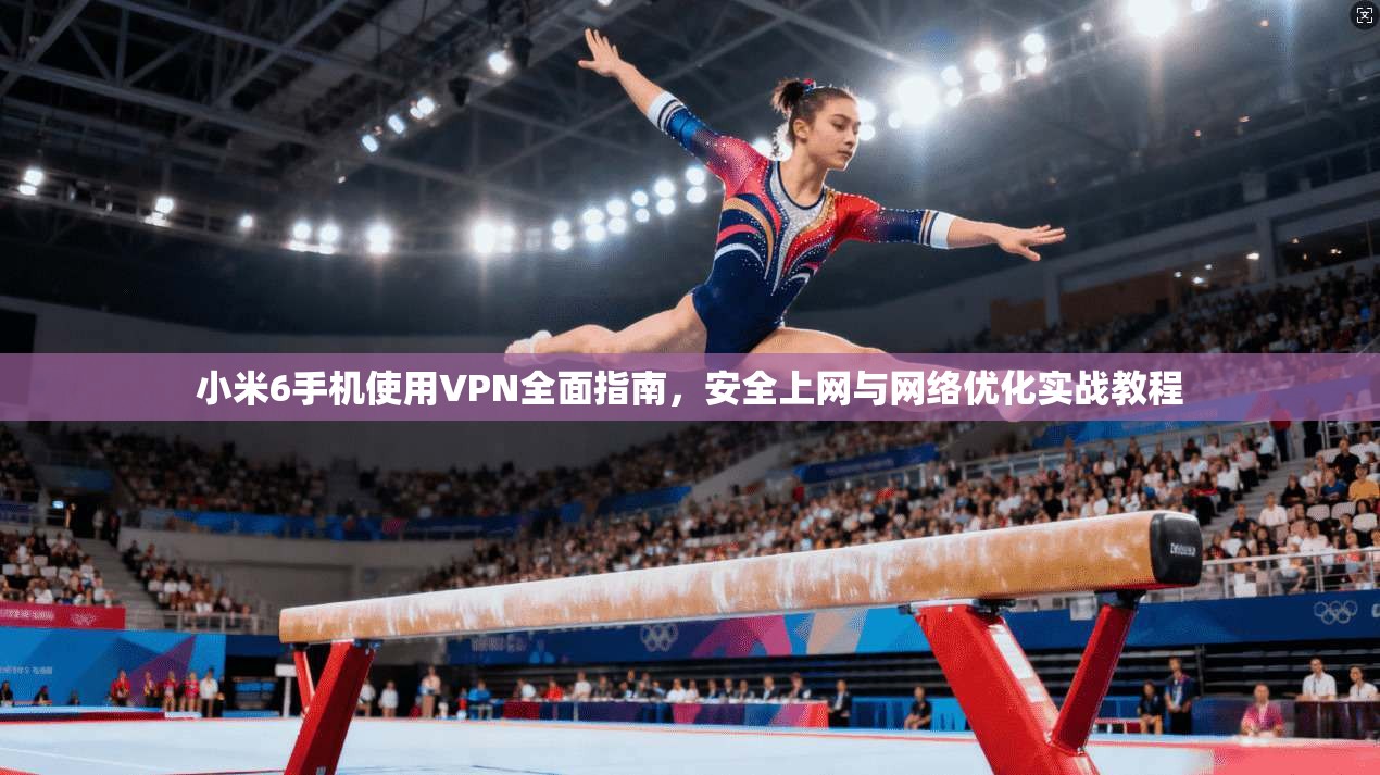 小米6手机使用VPN全面指南,安全上网与网络优化实战教程