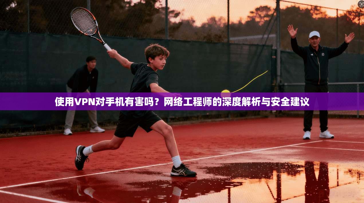 使用VPN对手机有害吗？网络工程师的深度解析与安全建议