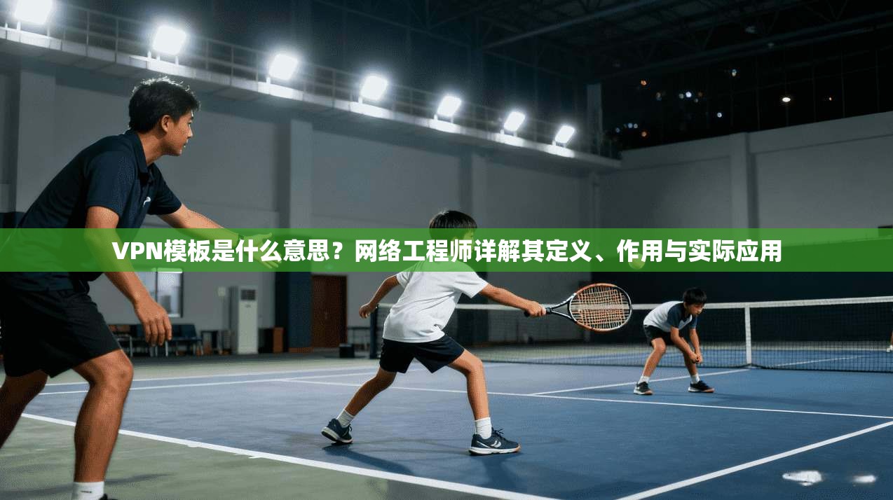 VPN模板是什么意思?网络工程师详解其定义、作用与实际应用