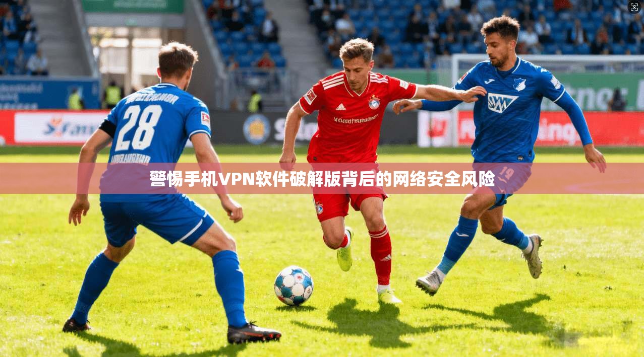 警惕手机VPN软件破解版背后的网络安全风险