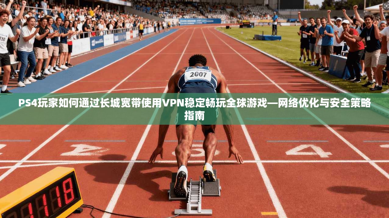 PS4玩家如何通过长城宽带使用VPN稳定畅玩全球游戏—网络优化与安全策略指南
