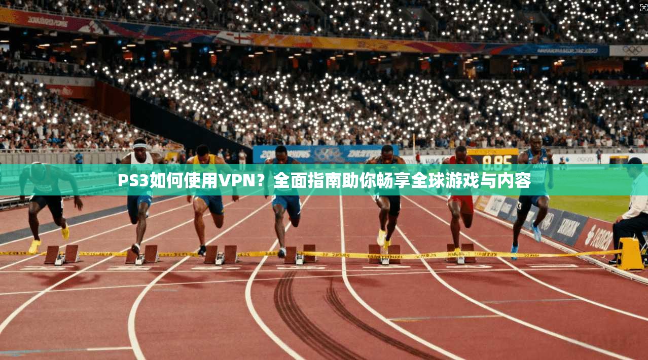 PS3如何使用VPN?全面指南助你畅享全球游戏与内容