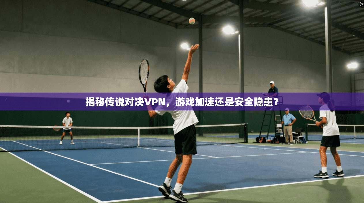 揭秘传说对决VPN,游戏加速还是安全隐患?