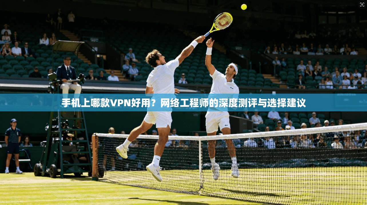 手机上哪款VPN好用?网络工程师的深度测评与选择建议 手机上哪款VPN好用?网络工程师的深度测评与选择建议