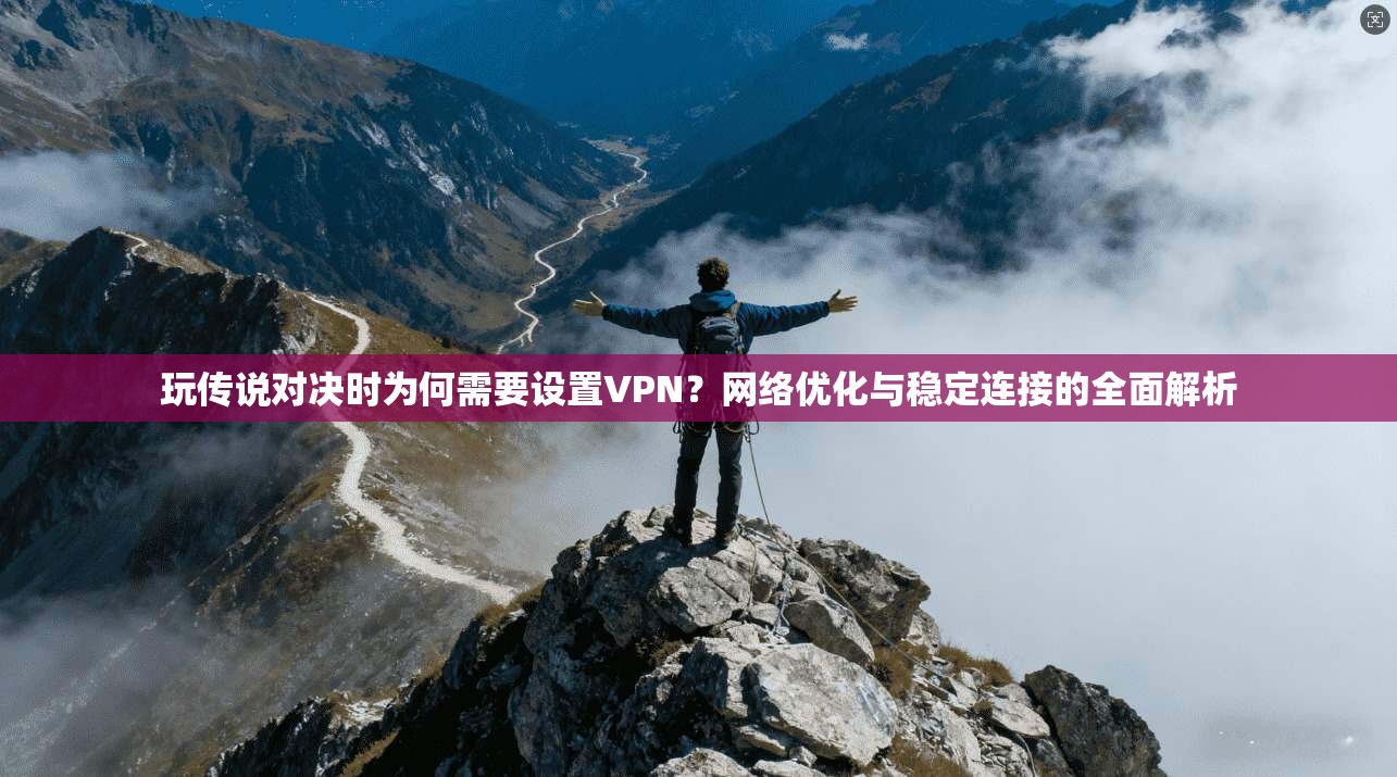 玩传说对决时为何需要设置VPN？网络优化与稳定连接的全面解析