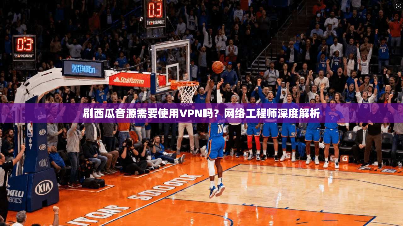 刷西瓜音源需要使用VPN吗?网络工程师深度解析