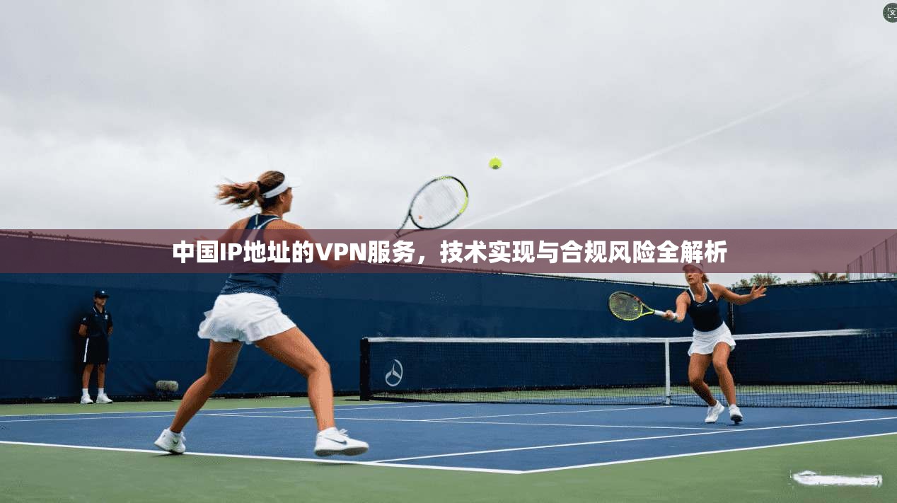 中国IP地址的VPN服务,技术实现与合规风险全解析