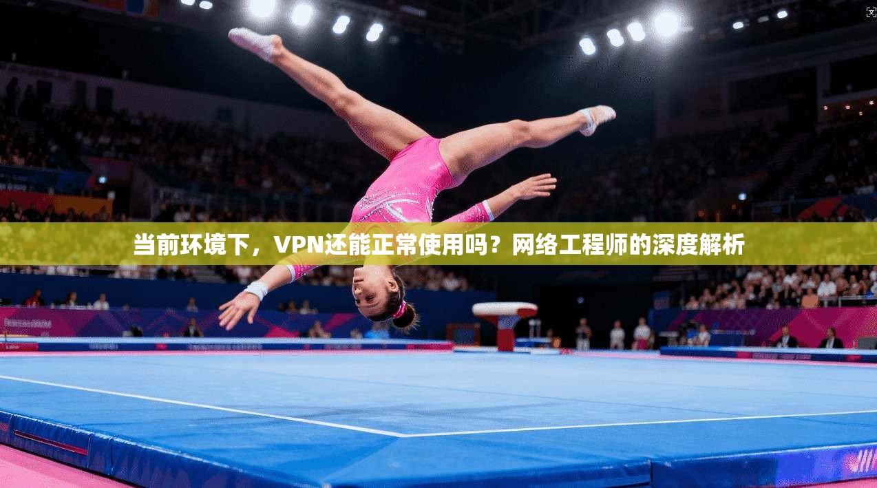 当前环境下，VPN还能正常使用吗？网络工程师的深度解析