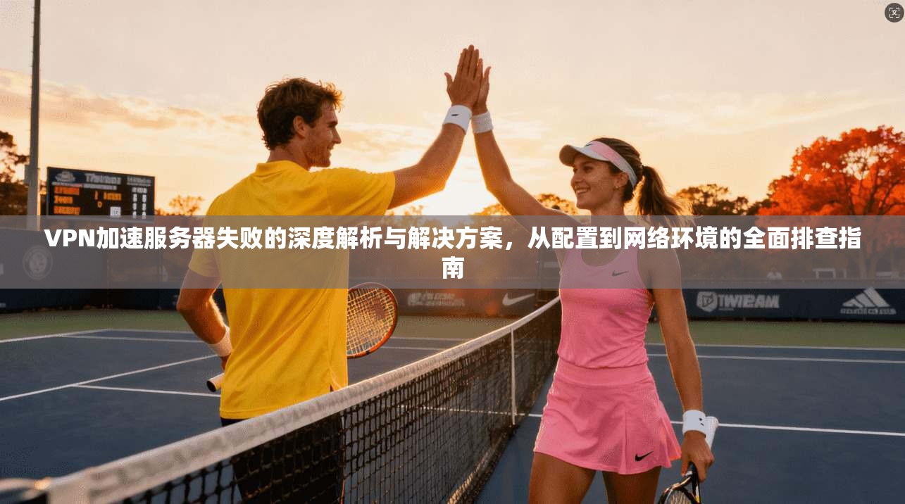 VPN加速服务器失败的深度解析与解决方案,从配置到网络环境的全面排查指南 VPN加速服务器失败的深度解析与解决方案,从配置到网络环境的全面排查指南