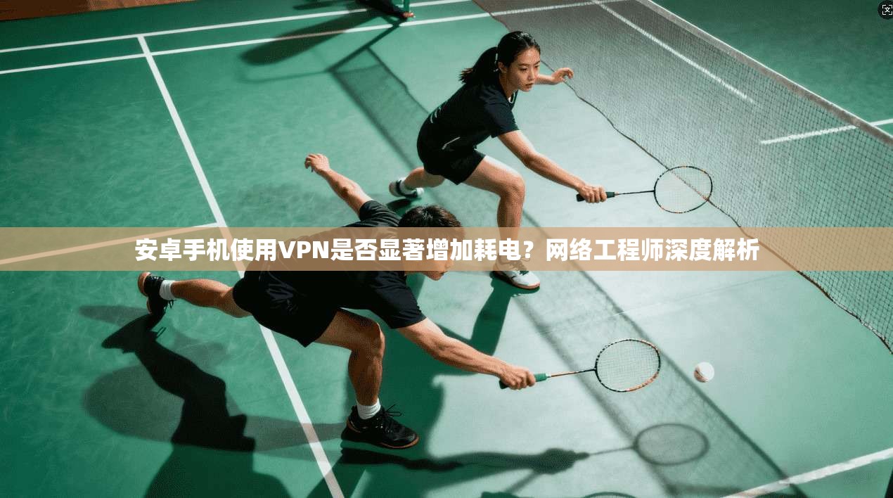 安卓手机使用VPN是否显著增加耗电?网络工程师深度解析