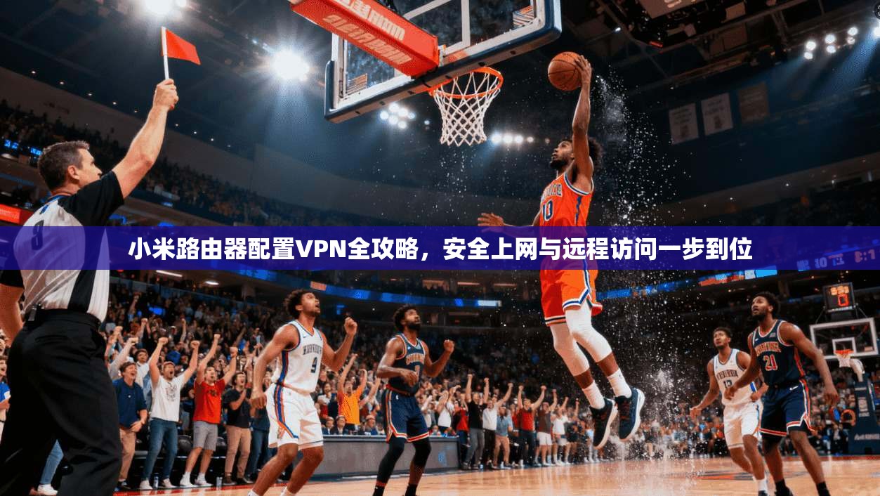 小米路由器配置VPN全攻略,安全上网与远程访问一步到位