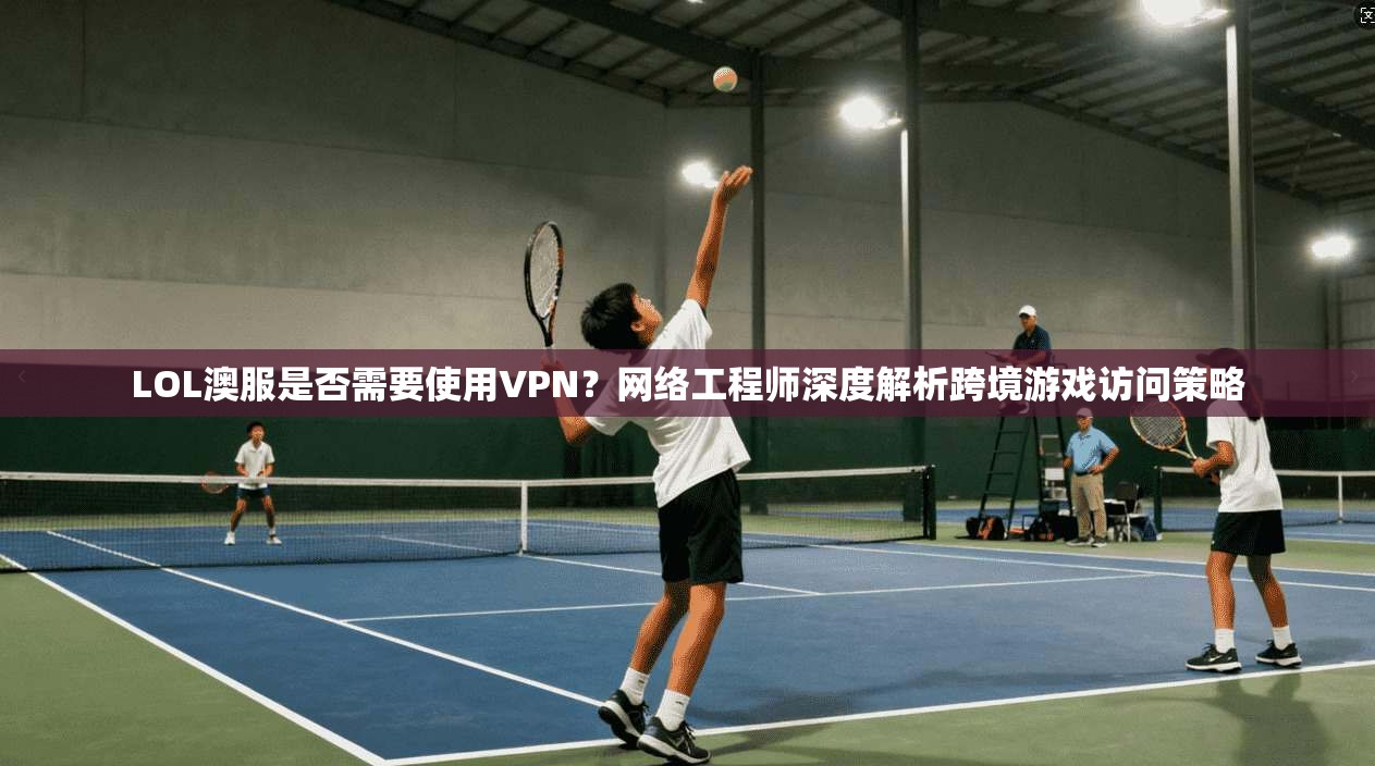 LOL澳服是否需要使用VPN？网络工程师深度解析跨境游戏访问策略