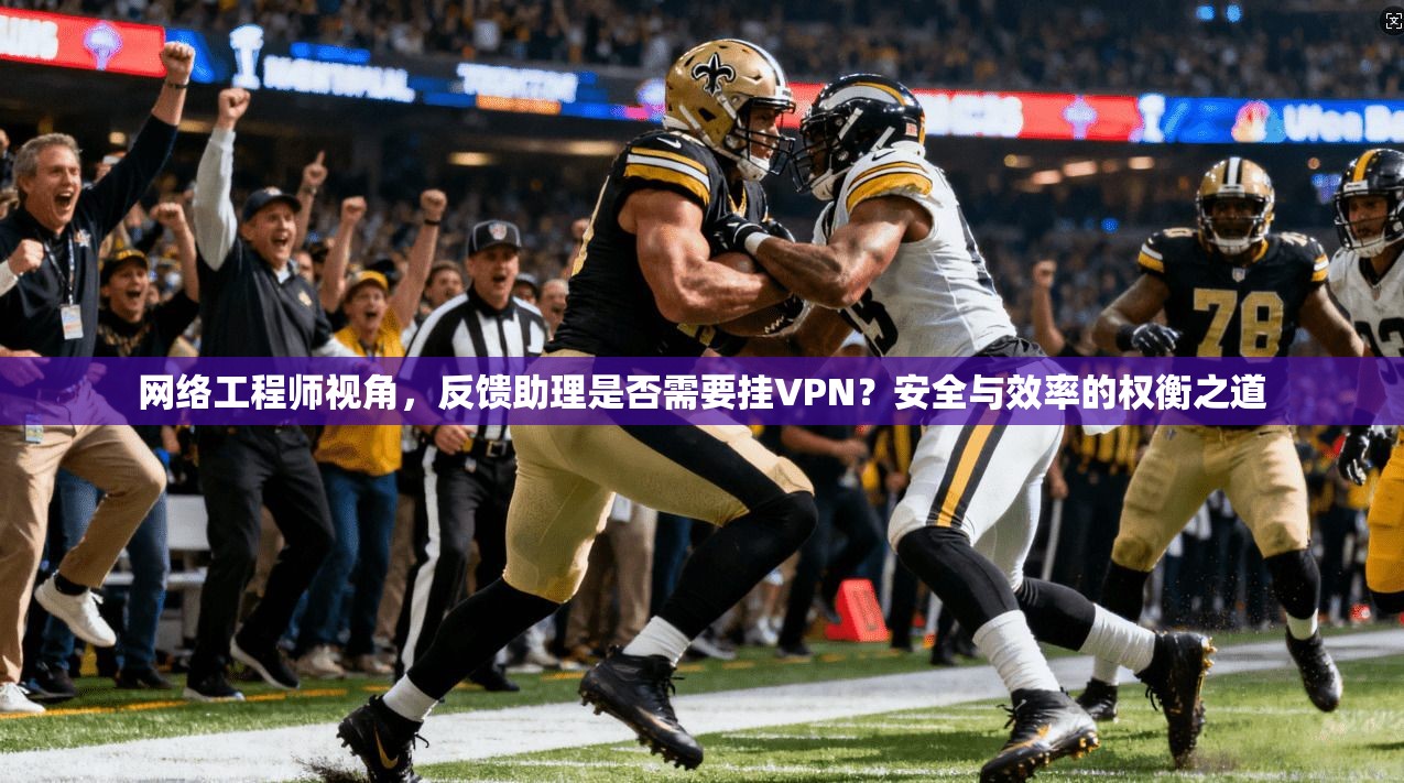 网络工程师视角,反馈助理是否需要挂VPN?安全与效率的权衡之道