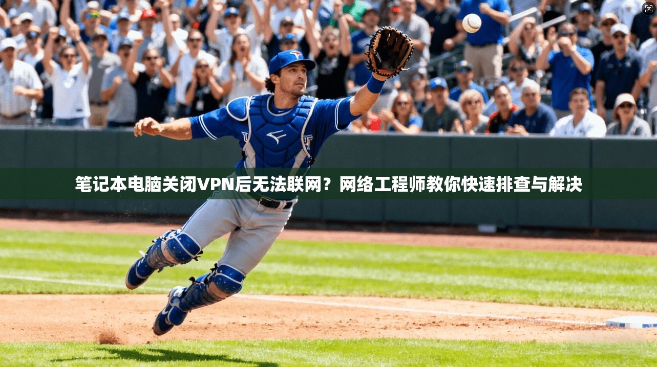 笔记本电脑关闭VPN后无法联网?网络工程师教你快速排查与解决