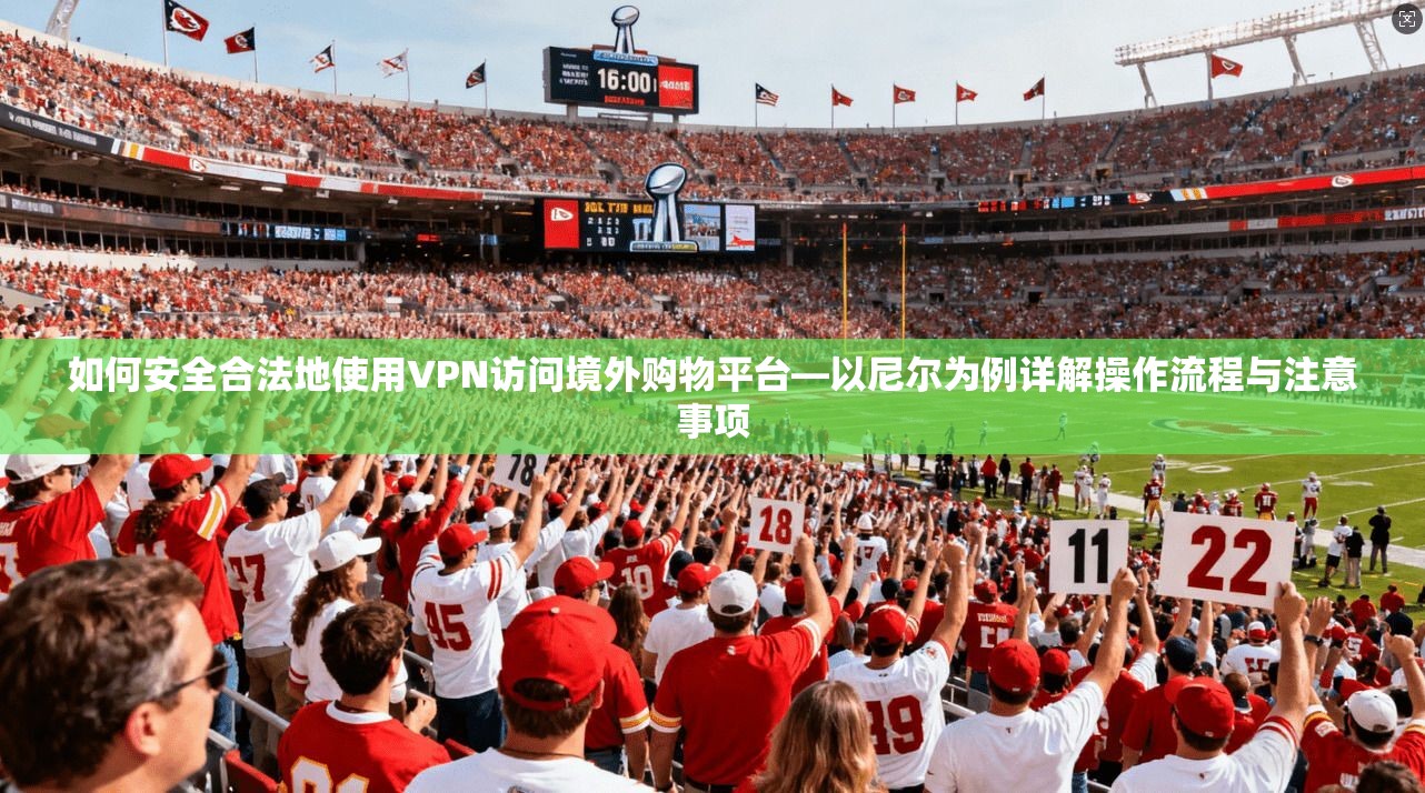如何安全合法地使用VPN访问境外购物平台—以尼尔为例详解操作流程与注意事项