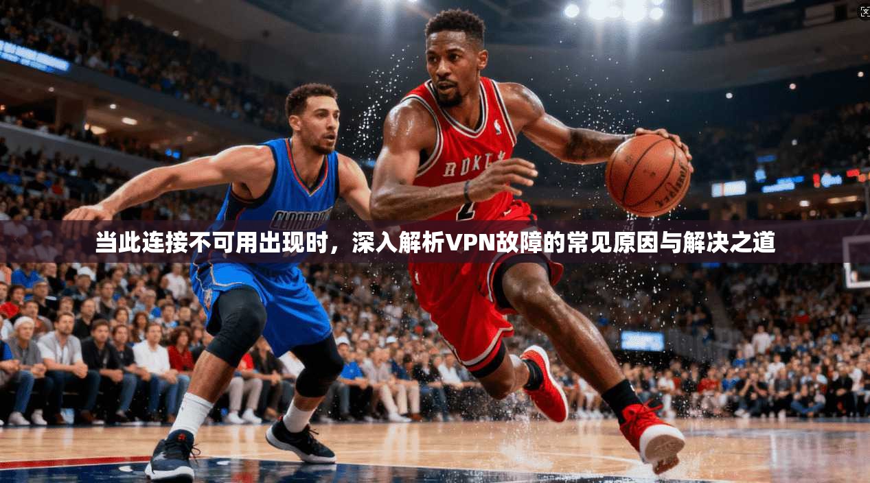 当此连接不可用出现时,深入解析VPN故障的常见原因与解决之道 当此连接不可用出现时,深入解析VPN故障的常见原因与解决之道