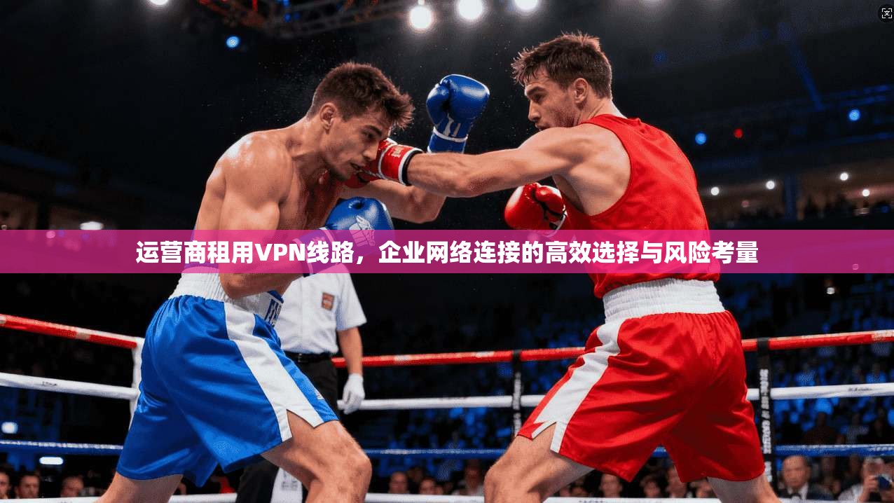 运营商租用VPN线路,企业网络连接的高效选择与风险考量