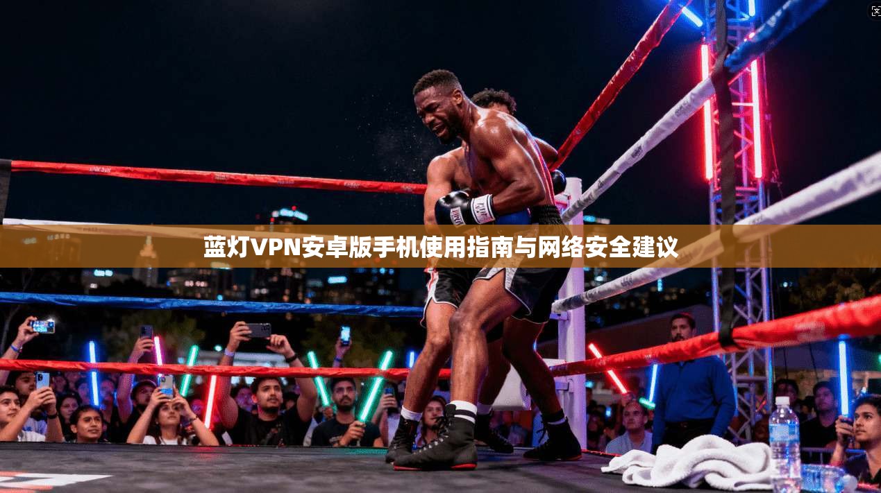 蓝灯VPN安卓版手机使用指南与网络安全建议 蓝灯VPN安卓版手机使用指南与网络安全建议